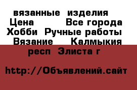 вязанные  изделия  › Цена ­ 100 - Все города Хобби. Ручные работы » Вязание   . Калмыкия респ.,Элиста г.